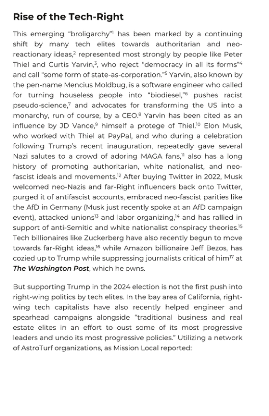Rise of the Tech-Right  This emerging “broligarchy” has been marked by a continuing shift by many tech elites towards authoritarian and neo- reactionary ideas,” represented most strongly by people like Peter Thiel and Curtis Yarvin?, who reject “democracy in all its forms™ and call “some form of state-as-corporation.” Yarvin, also known by the pen-name Mencius Moldbug, is a software engineer who called for turning houseless people into “biodiesel® pushes racist pseudo-science,” and advocates for transforming the US into a monarchy, run of course, by a CEO® Yarvin has been cited as an influence by JD Vance himself a protege of Thiel.® Elon Musk, who worked with Thiel at PayPal, and who during a celebration following Trump’s recent inauguration, repeatedly gave several Nazi salutes to a crowd of adoring MAGA fans," also has a long history of promoting authoritarian, white nationalist, and neo- fascist ideals and movements.? After buying Twitter in 2022, Musk welcomed neo-Nazis and far-Right influencers back onto Twitter, purged it of antifascist accounts, embraced neo-fascist parities like the AfD in Germany (Musk just recently spoke at an AfD campaign event), attacked unions® and labor organizing,* and has rallied in support of anti-Semitic and white nationalist conspiracy theoriess Tech billionaires like Zuckerberg have also recently begun to move ht ideas s while Amazon billionaire Jeff Bezos, has cozied up to Trump while suppressing journalists critical of him" at The Washington Post, which he owns.  towards far-|  But supporting Trump in the 2024 election s not the first push into right-wing politics by tech elites. In the bay area of California, right- wing tech capitalists have also recently helped engineer and spearhead campaigns alongside “traditional business and real estate elites in an effort to oust some of its most progressive leaders and undo its most progressive policies” Utilizing a network of AstroTurf organizations, as Mission Local reported: 